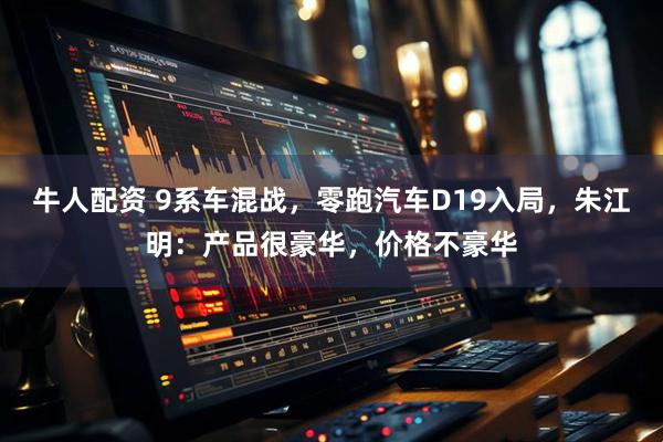 牛人配资 9系车混战，零跑汽车D19入局，朱江明：产品很豪华，价格不豪华