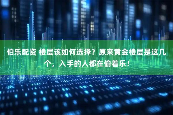 伯乐配资 楼层该如何选择？原来黄金楼层是这几个，入手的人都在偷着乐！