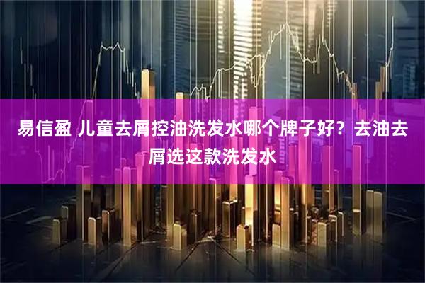 易信盈 儿童去屑控油洗发水哪个牌子好？去油去屑选这款洗发水