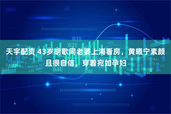 天宇配资 43岁胡歌同老婆上海看房，黄曦宁素颜且很自信，穿着宛如孕妇