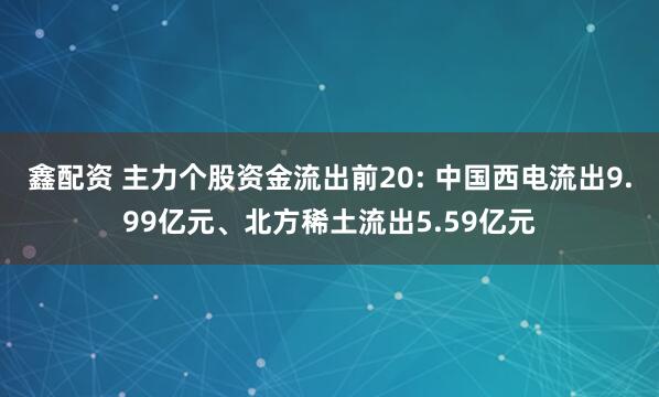 鑫配资 主力个股资金流出前20: 中国西电流出9.99亿元、北方稀土流出5.59亿元