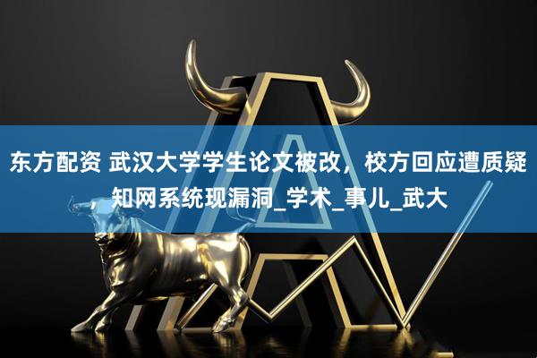 东方配资 武汉大学学生论文被改，校方回应遭质疑，知网系统现漏洞_学术_事儿_武大