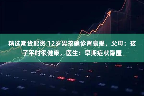 精选期货配资 12岁男孩确诊肾衰竭，父母：孩子平时很健康，医生：早期症状隐匿