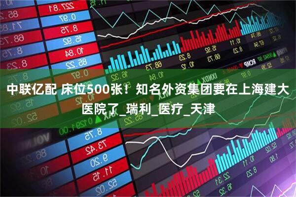 中联亿配 床位500张！知名外资集团要在上海建大医院了_瑞利_医疗_天津
