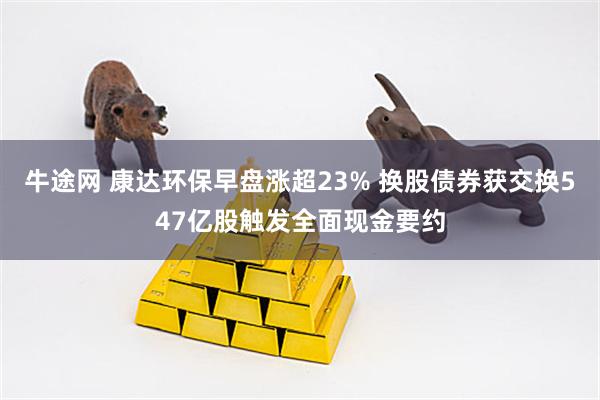 牛途网 康达环保早盘涨超23% 换股债券获交换547亿股触发全面现金要约