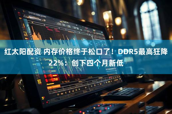 红太阳配资 内存价格终于松口了！DDR5最高狂降22%：创下四个月新低