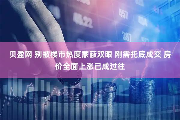 贝盈网 别被楼市热度蒙蔽双眼 刚需托底成交 房价全面上涨已成过往