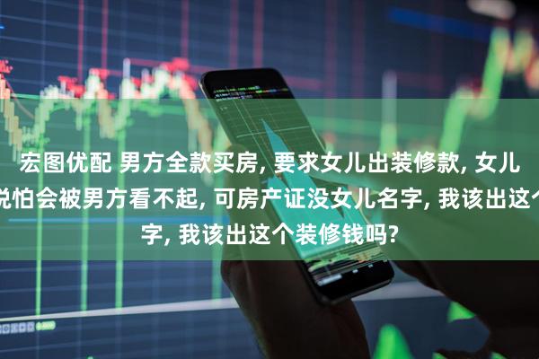 宏图优配 男方全款买房, 要求女儿出装修款, 女儿劝我答应, 说怕会被男方看不起, 可房产证没女儿名字, 我该出这个装修钱吗?