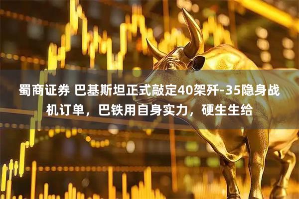 蜀商证券 巴基斯坦正式敲定40架歼-35隐身战机订单，巴铁用自身实力，硬生生给