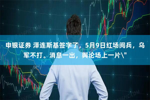 申银证券 泽连斯基签字了，5月9日红场阅兵，乌军不打。消息一出，舆论场上一片