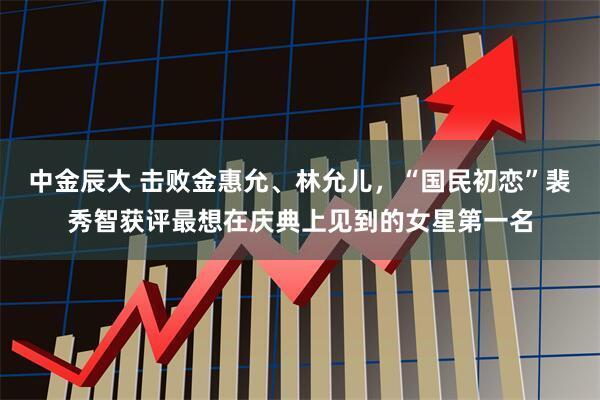 中金辰大 击败金惠允、林允儿，“国民初恋”裴秀智获评最想在庆典上见到的女星第一名