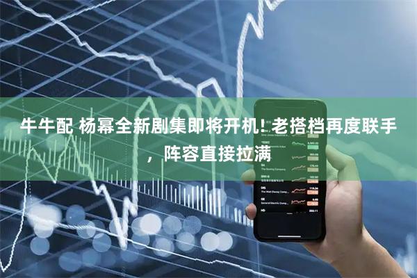 牛牛配 杨幂全新剧集即将开机! 老搭档再度联手，阵容直接拉满