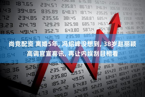 尚竞配资 离婚5年, 冯绍峰没想到, 38岁赵丽颖高调官宣喜讯, 再让内娱刮目相看
