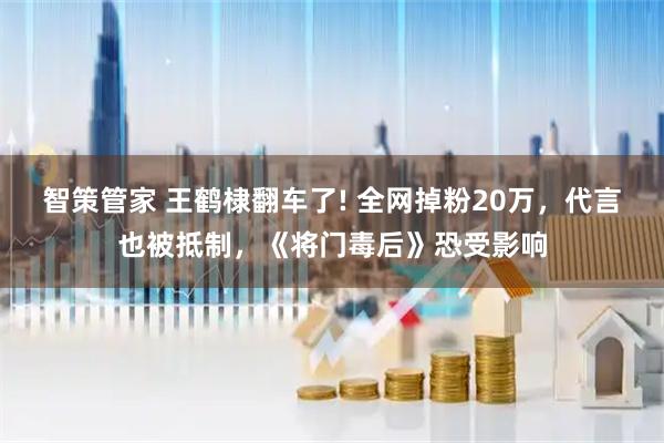 智策管家 王鹤棣翻车了! 全网掉粉20万，代言也被抵制，《将门毒后》恐受影响