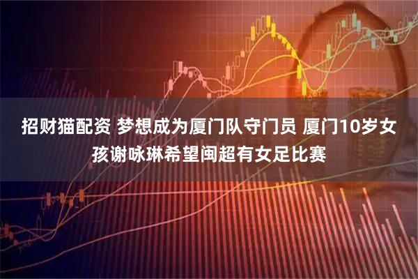 招财猫配资 梦想成为厦门队守门员 厦门10岁女孩谢咏琳希望闽超有女足比赛