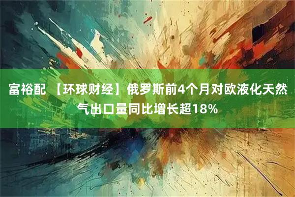 富裕配 【环球财经】俄罗斯前4个月对欧液化天然气出口量同比增长超18%