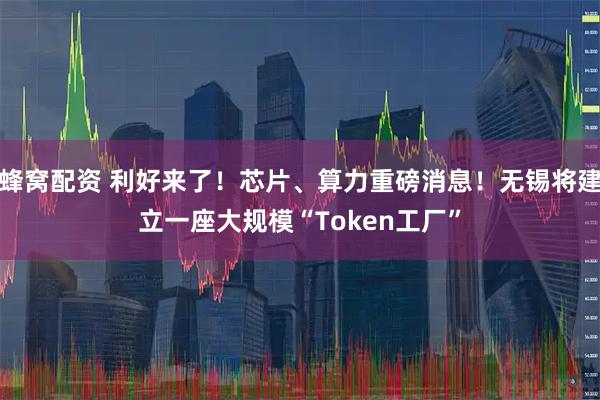 蜂窝配资 利好来了!芯片、算力重磅消息!无锡将建立一座大规模“Token工厂”