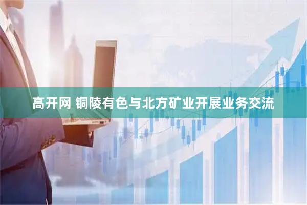 高开网 铜陵有色与北方矿业开展业务交流