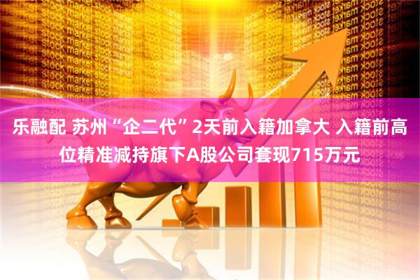 乐融配 苏州“企二代”2天前入籍加拿大 入籍前高位精准减持旗下A股公司套现715万元