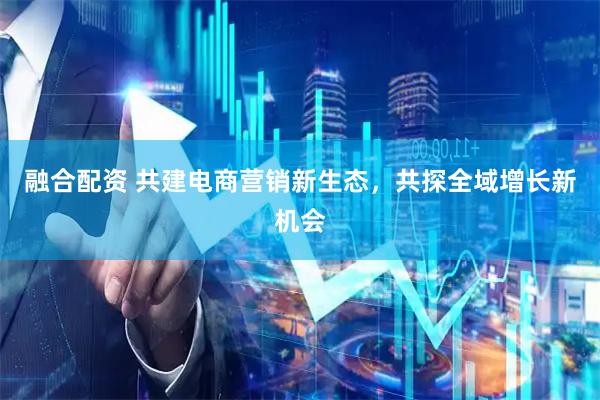 融合配资 共建电商营销新生态,共探全域增长新机会