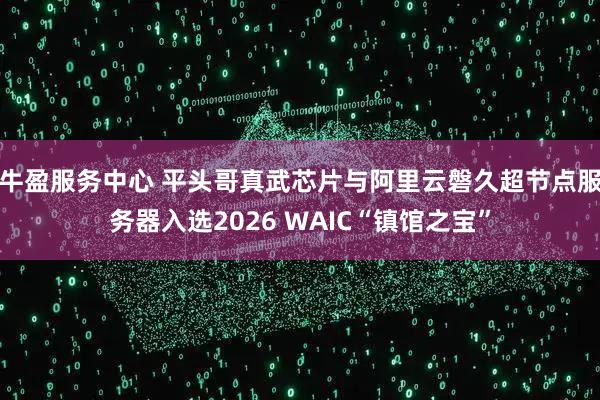 牛盈服务中心 平头哥真武芯片与阿里云磐久超节点服务器入选2026 WAIC“镇馆之宝”