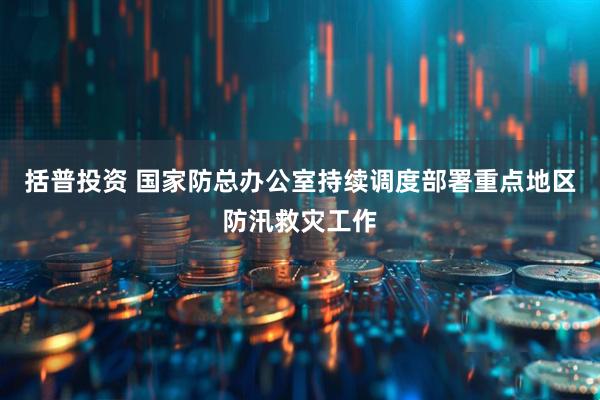 括普投资 国家防总办公室持续调度部署重点地区防汛救灾工作