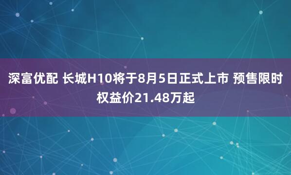 深富优配 长城H10将于8月5日正式上市 预售限时权益价21.48万起